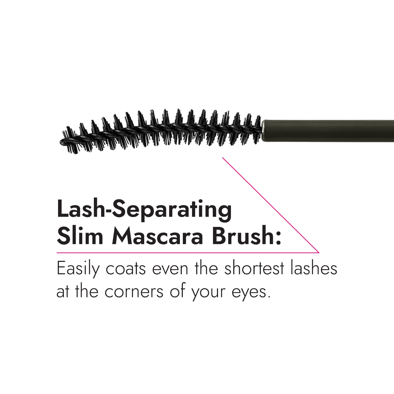 Lash-separating slim brush coats even the shortest lashes.